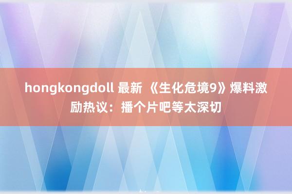 hongkongdoll 最新 《生化危境9》爆料激励热议：播个片吧等太深切