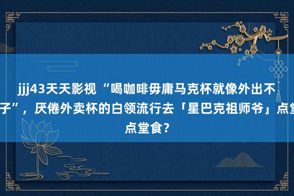 jjj43天天影视 “喝咖啡毋庸马克杯就像外出不穿裤子”，厌倦外卖杯的白领流行去「星巴克祖师爷」点堂食？