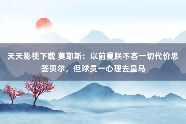 天天影视下载 莫耶斯：以前曼联不吝一切代价思签贝尔，但球员一心理去皇马