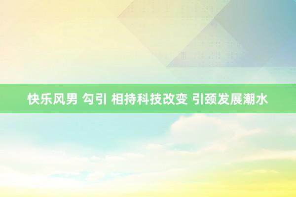 快乐风男 勾引 相持科技改变 引颈发展潮水