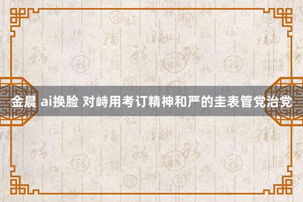 金晨 ai换脸 对峙用考订精神和严的圭表管党治党