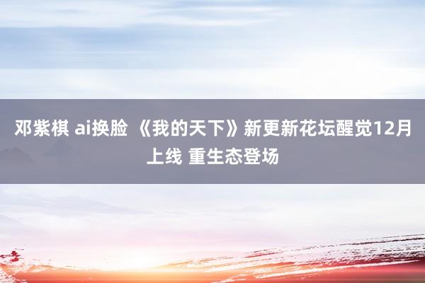 邓紫棋 ai换脸 《我的天下》新更新花坛醒觉12月上线 重生态登场