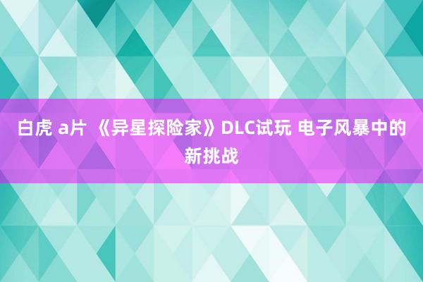 白虎 a片 《异星探险家》DLC试玩 电子风暴中的新挑战