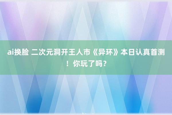 ai换脸 二次元洞开王人市《异环》本日认真首测！你玩了吗？