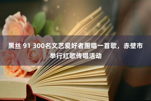 黑丝 91 300名文艺爱好者围唱一首歌，赤壁市举行红歌传唱活动