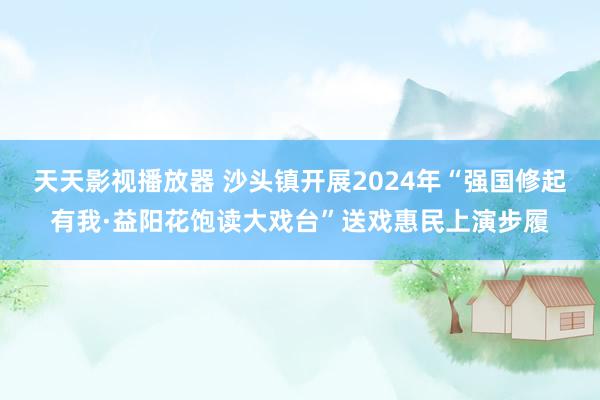 天天影视播放器 沙头镇开展2024年“强国修起有我·益阳花饱读大戏台”送戏惠民上演步履