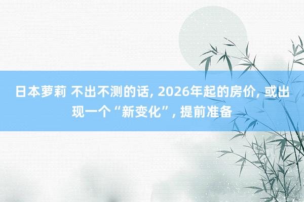 日本萝莉 不出不测的话， 2026年起的房价， 或出现一个“新变化”， 提前准备