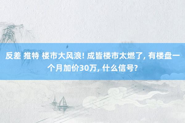 反差 推特 楼市大风浪! 成皆楼市太燃了， 有楼盘一个月加价30万， 什么信号?