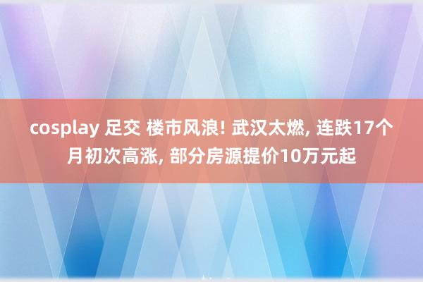 cosplay 足交 楼市风浪! 武汉太燃， 连跌17个月初次高涨， 部分房源提价10万元起