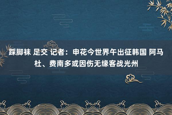 踩脚袜 足交 记者：申花今世界午出征韩国 阿马杜、费南多或因伤无缘客战光州