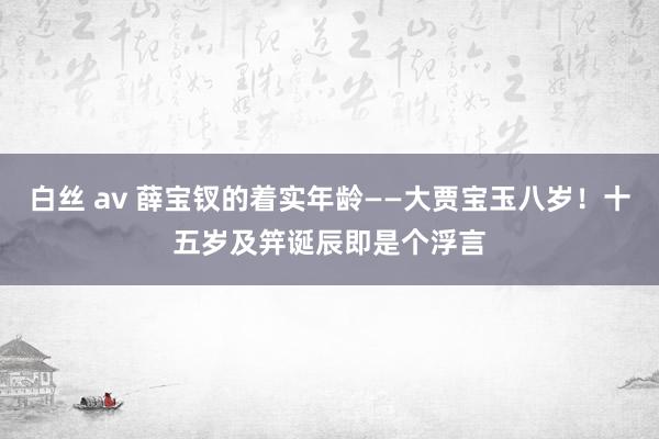 白丝 av 薛宝钗的着实年龄——大贾宝玉八岁！十五岁及笄诞辰即是个浮言