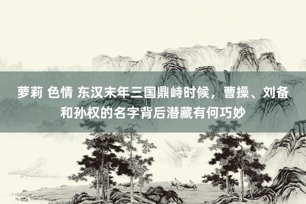 萝莉 色情 东汉末年三国鼎峙时候，曹操、刘备和孙权的名字背后潜藏有何巧妙