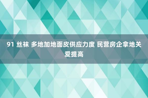 91 丝袜 多地加地面皮供应力度 民营房企拿地关爱提高