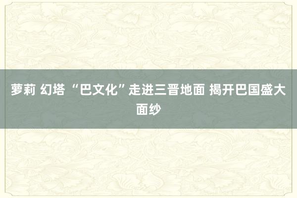 萝莉 幻塔 “巴文化”走进三晋地面 揭开巴国盛大面纱