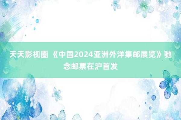 天天影视圈 《中国2024亚洲外洋集邮展览》驰念邮票在沪首发