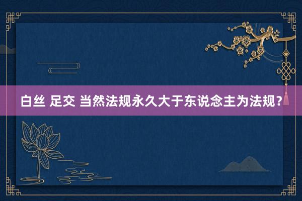 白丝 足交 当然法规永久大于东说念主为法规？