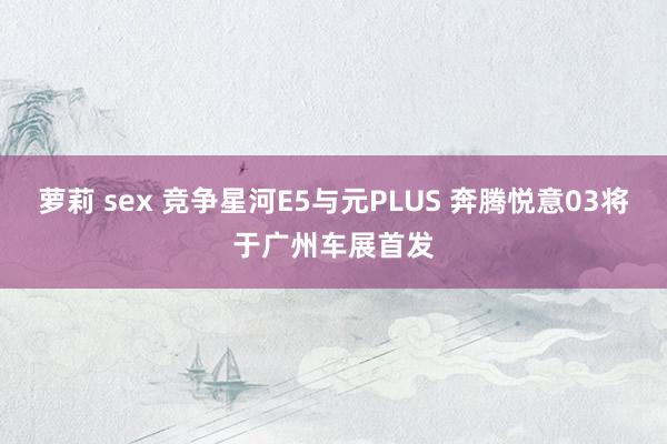 萝莉 sex 竞争星河E5与元PLUS 奔腾悦意03将于广州车展首发