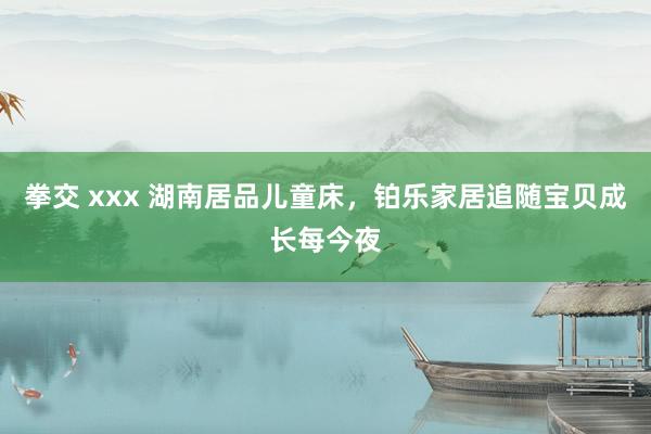 拳交 xxx 湖南居品儿童床，铂乐家居追随宝贝成长每今夜