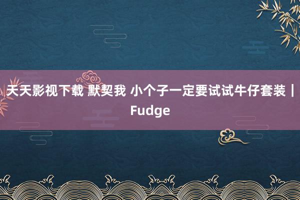 天天影视下载 默契我 小个子一定要试试牛仔套装｜Fudge