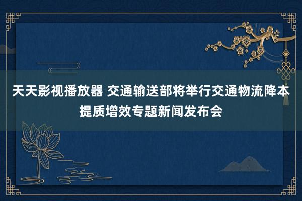 天天影视播放器 交通输送部将举行交通物流降本提质增效专题新闻发布会