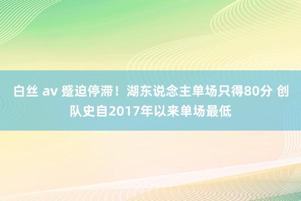 白丝 av 蹙迫停滞！湖东说念主单场只得80分 创队史自2017年以来单场最低