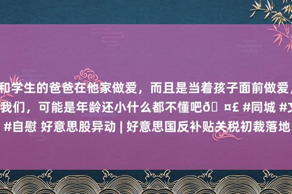 和学生的爸爸在他家做爱，而且是当着孩子面前做爱，太刺激了，孩子完全不看我们，可能是年龄还小什么都不懂吧🤣 #同城 #文爱 #自慰 好意思股异动 | 好意思国反补贴关税初裁落地 晶科动力(JKS.US)涨超8%