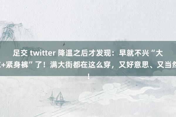 足交 twitter 降温之后才发现：早就不兴“大衣+紧身裤”了！满大街都在这么穿，又好意思、又当然！