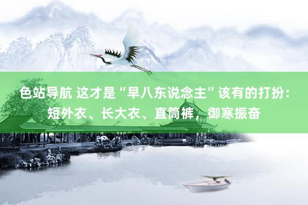 色站导航 这才是“早八东说念主”该有的打扮：短外衣、长大衣、直筒裤，御寒振奋