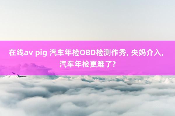 在线av pig 汽车年检OBD检测作秀， 央妈介入， 汽车年检更难了?