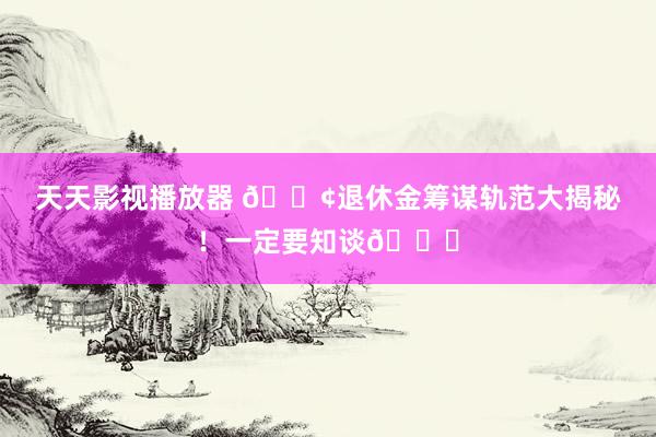 天天影视播放器 📢退休金筹谋轨范大揭秘！一定要知谈👏