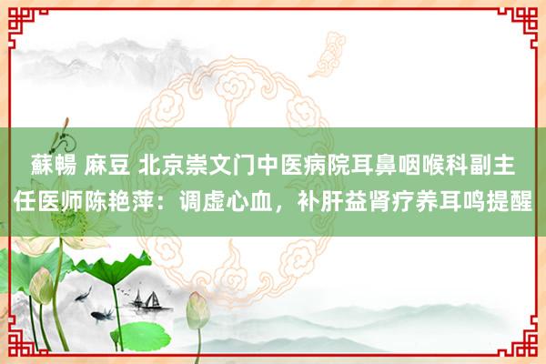 蘇暢 麻豆 北京崇文门中医病院耳鼻咽喉科副主任医师陈艳萍：调虚心血，补肝益肾疗养耳鸣提醒