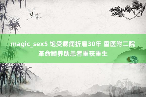 magic_sex5 饱受癫痫折磨30年 重医附二院革命颐养助患者重获重生