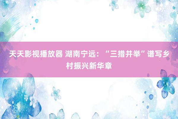 天天影视播放器 湖南宁远：“三措并举”谱写乡村振兴新华章