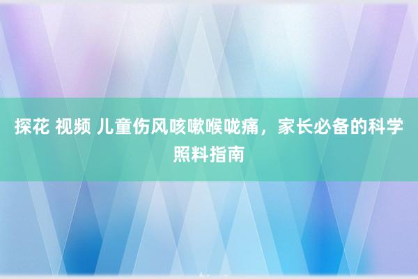 探花 视频 儿童伤风咳嗽喉咙痛，家长必备的科学照料指南