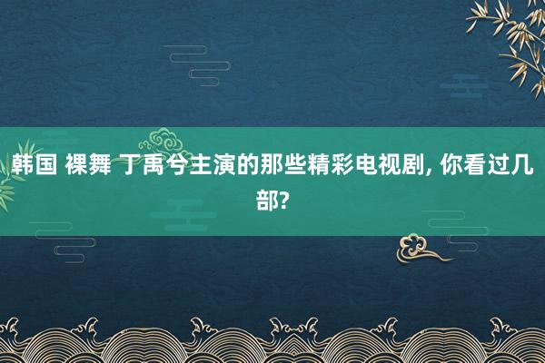 韩国 裸舞 丁禹兮主演的那些精彩电视剧， 你看过几部?