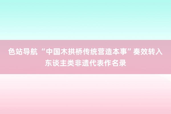 色站导航 “中国木拱桥传统营造本事”奏效转入东谈主类非遗代表作名录