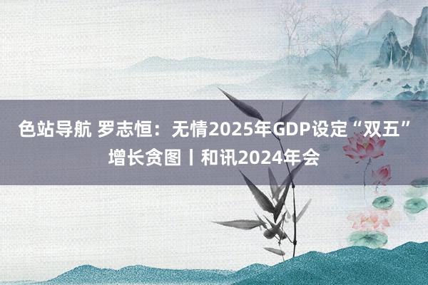 色站导航 罗志恒：无情2025年GDP设定“双五”增长贪图丨和讯2024年会