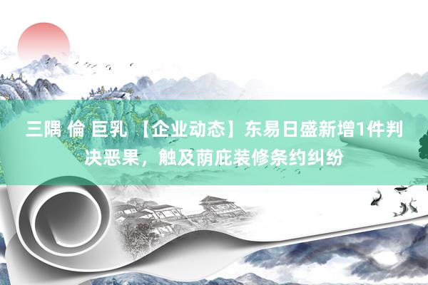 三隅 倫 巨乳 【企业动态】东易日盛新增1件判决恶果，触及荫庇装修条约纠纷