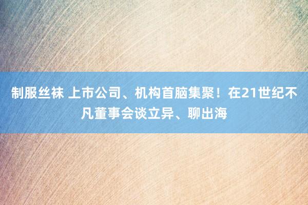 制服丝袜 上市公司、机构首脑集聚！在21世纪不凡董事会谈立异、聊出海