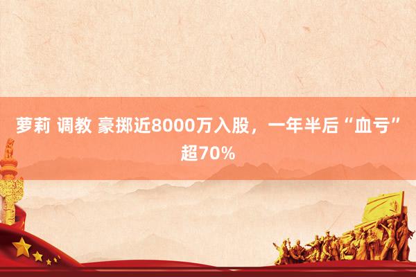 萝莉 调教 豪掷近8000万入股，一年半后“血亏”超70%