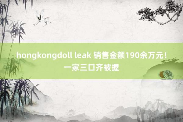 hongkongdoll leak 销售金额190余万元！一家三口齐被握