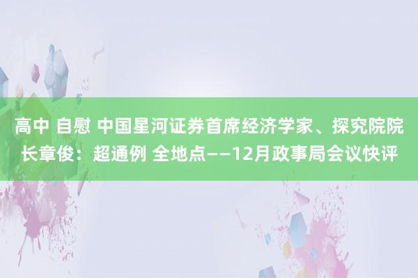 高中 自慰 中国星河证券首席经济学家、探究院院长章俊：超通例 全地点——12月政事局会议快评