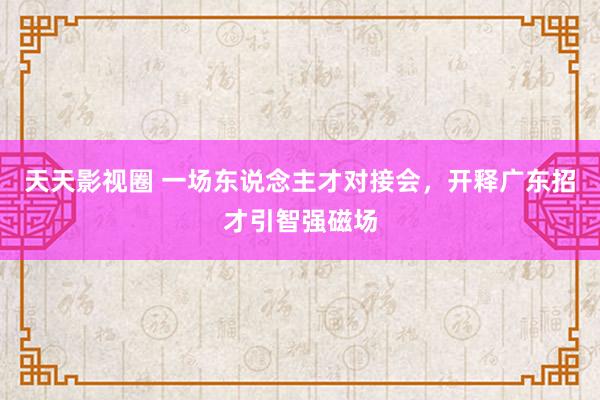 天天影视圈 一场东说念主才对接会，开释广东招才引智强磁场