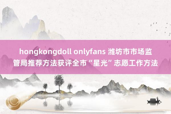 hongkongdoll onlyfans 潍坊市市场监管局推荐方法获评全市“星光”志愿工作方法