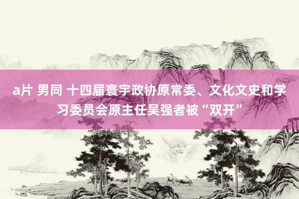 a片 男同 十四届寰宇政协原常委、文化文史和学习委员会原主任吴强者被“双开”