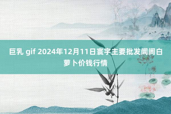 巨乳 gif 2024年12月11日寰宇主要批发阛阓白萝卜价钱行情