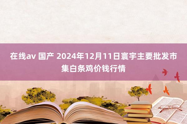 在线av 国产 2024年12月11日寰宇主要批发市集白条鸡价钱行情