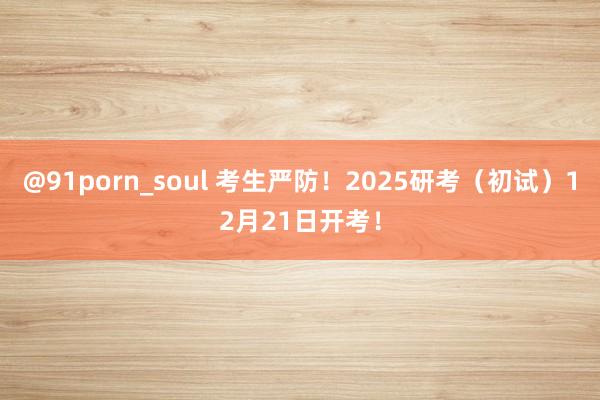 @91porn_soul 考生严防！2025研考（初试）12月21日开考！