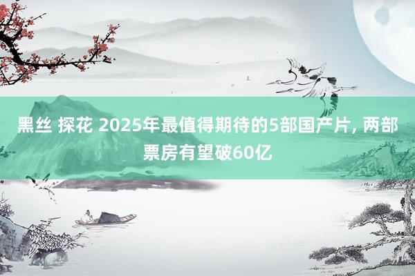 黑丝 探花 2025年最值得期待的5部国产片， 两部票房有望破60亿