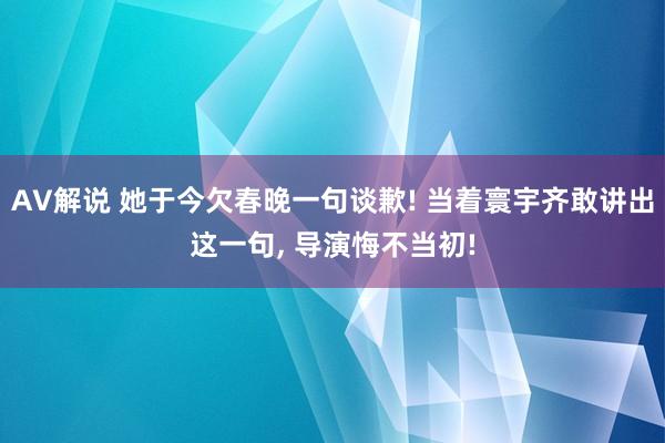 AV解说 她于今欠春晚一句谈歉! 当着寰宇齐敢讲出这一句， 导演悔不当初!